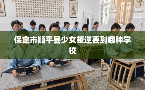保定市顺平县少女叛逆要到哪种学校 保定市顺平县少女叛逆要到哪种学校