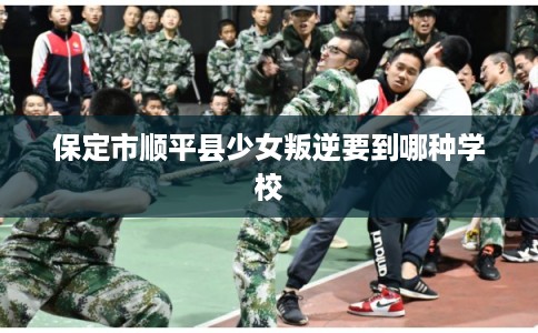 保定市顺平县少女叛逆要到哪种学校 保定市顺平县少女叛逆要到哪种学校