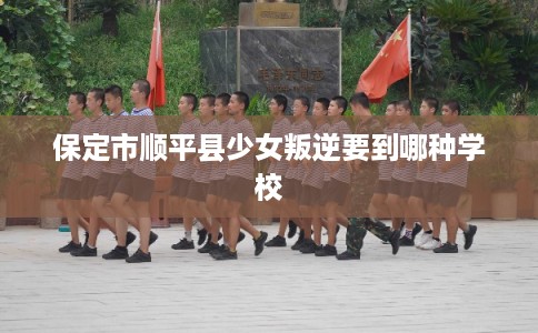 保定市顺平县少女叛逆要到哪种学校 保定市顺平县少女叛逆要到哪种学校