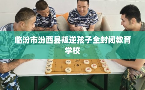 临汾市汾西县叛逆孩子全封闭教育学校 临汾市汾西县叛逆孩子全封闭教育学校