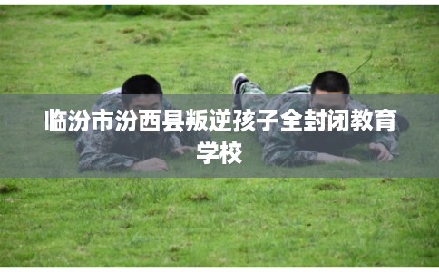 临汾市汾西县叛逆孩子全封闭教育学校 临汾市汾西县叛逆孩子全封闭教育学校