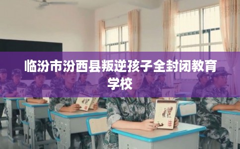 临汾市汾西县叛逆孩子全封闭教育学校 临汾市汾西县叛逆孩子全封闭教育学校