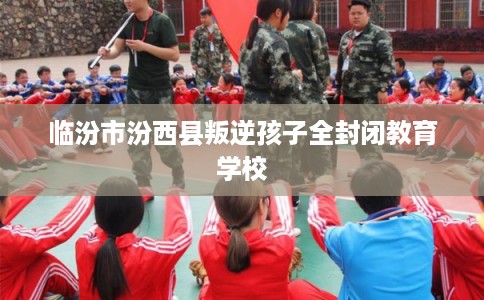 临汾市汾西县叛逆孩子全封闭教育学校 临汾市汾西县叛逆孩子全封闭教育学校