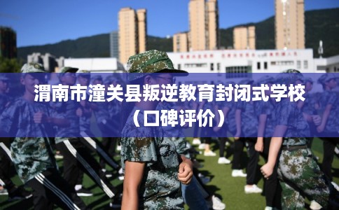 渭南市潼关县叛逆教育封闭式学校(口碑评价) 渭南市潼关县叛逆教育封闭式学校(口碑评价)
