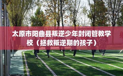 太原市阳曲县叛逆少年封闭管教学校（拯救叛逆期的孩子）