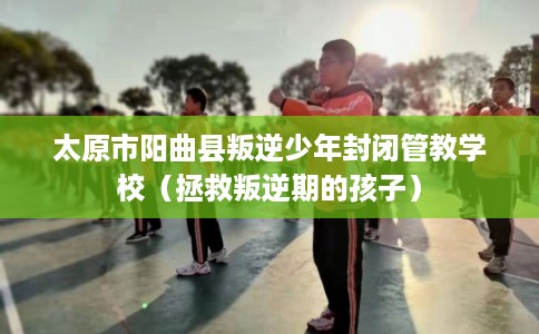 太原市阳曲县叛逆少年封闭管教学校（拯救叛逆期的孩子）