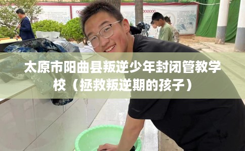 太原市阳曲县叛逆少年封闭管教学校（拯救叛逆期的孩子）