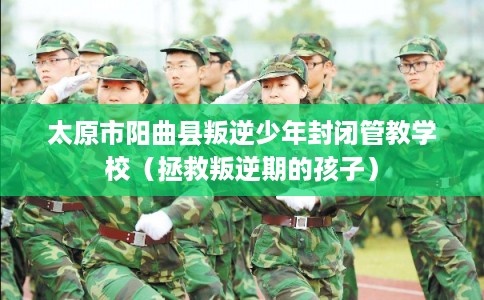 太原市阳曲县叛逆少年封闭管教学校（拯救叛逆期的孩子）