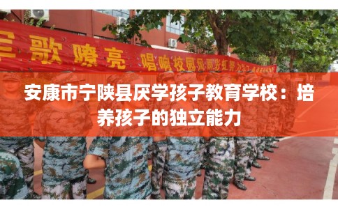 安康市宁陕县厌学孩子教育学校:培养孩子的独立能力 安康市宁陕县厌学孩子教育学校:培养孩子的独立能力