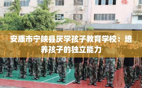 安康市宁陕县厌学孩子教育学校:培养孩子的独立能力 安康市宁陕县厌学孩子教育学校:培养孩子的独立能力
