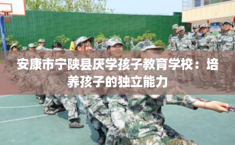 安康市宁陕县厌学孩子教育学校:培养孩子的独立能力 安康市宁陕县厌学孩子教育学校:培养孩子的独立能力