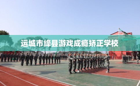 运城市绛县游戏成瘾矫正学校