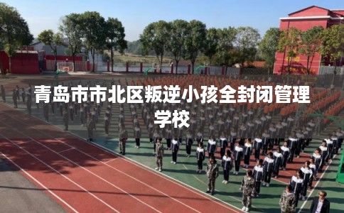 青岛市市北区叛逆小孩全封闭管理学校 青岛市市北区叛逆小孩全封闭管理学校