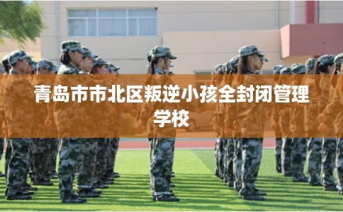 青岛市市北区叛逆小孩全封闭管理学校 青岛市市北区叛逆小孩全封闭管理学校