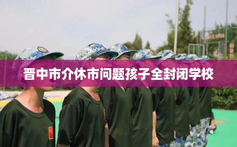 晋中市介休市问题孩子全封闭学校 晋中市介休市问题孩子全封闭学校