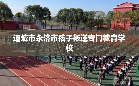 运城市永济市孩子叛逆专门教育学校 运城市永济市孩子叛逆专门教育学校