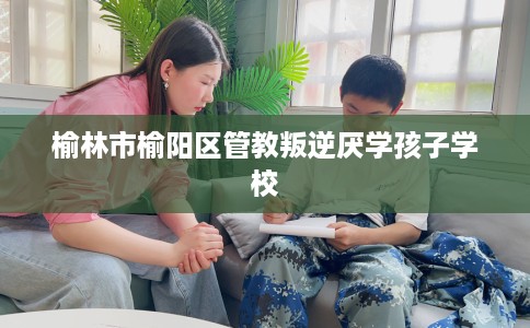 榆林市榆阳区管教叛逆厌学孩子学校