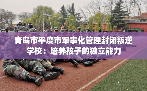 青岛市平度市军事化管理封闭叛逆学校:培养孩子的独立能力 青岛市平度市军事化管理封闭叛逆学校:培养孩子的独立能力