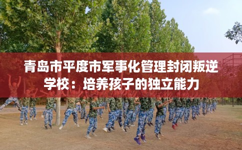 青岛市平度市军事化管理封闭叛逆学校:培养孩子的独立能力 青岛市平度市军事化管理封闭叛逆学校:培养孩子的独立能力