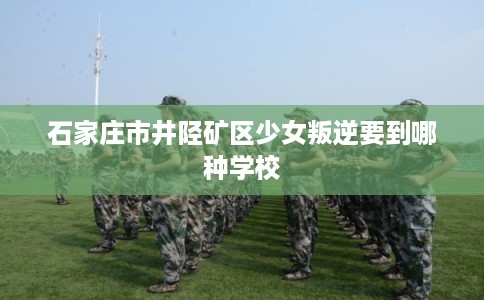 石家庄市井陉矿区少女叛逆要到哪种学校 石家庄市井陉矿区少女叛逆要到哪种学校