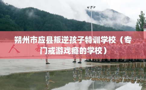 朔州市应县叛逆孩子特训学校(专门戒游戏瘾的学校) 朔州市应县叛逆孩子特训学校(专门戒游戏瘾的学校)