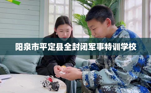 阳泉市平定县全封闭军事特训学校 阳泉市平定县全封闭军事特训学校