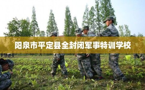 阳泉市平定县全封闭军事特训学校 阳泉市平定县全封闭军事特训学校