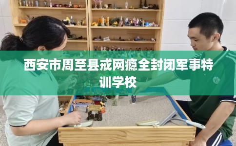西安市周至县戒网瘾全封闭军事特训学校 西安市周至县戒网瘾全封闭军事特训学校