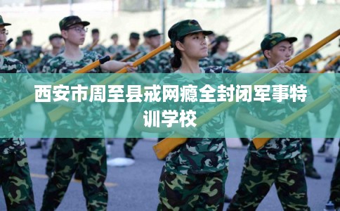 西安市周至县戒网瘾全封闭军事特训学校 西安市周至县戒网瘾全封闭军事特训学校