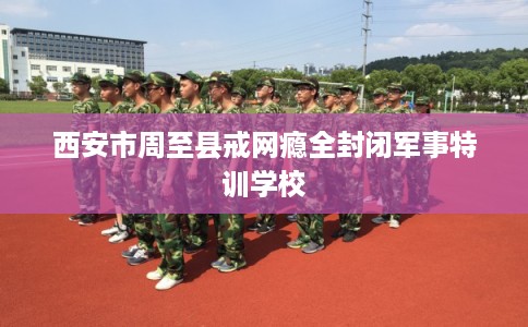 西安市周至县戒网瘾全封闭军事特训学校 西安市周至县戒网瘾全封闭军事特训学校