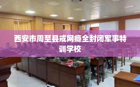 西安市周至县戒网瘾全封闭军事特训学校 西安市周至县戒网瘾全封闭军事特训学校