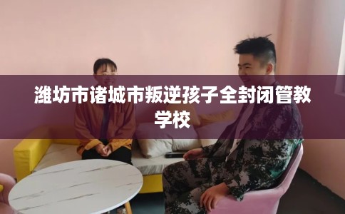 潍坊市诸城市叛逆孩子全封闭管教学校 潍坊市诸城市叛逆孩子全封闭管教学校
