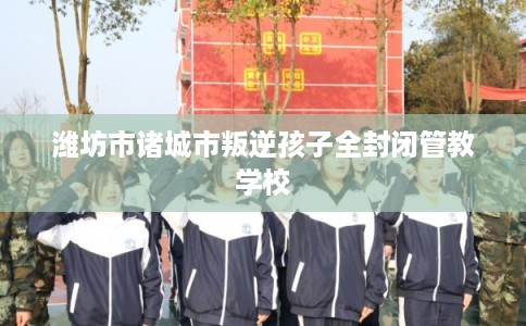 潍坊市诸城市叛逆孩子全封闭管教学校 潍坊市诸城市叛逆孩子全封闭管教学校