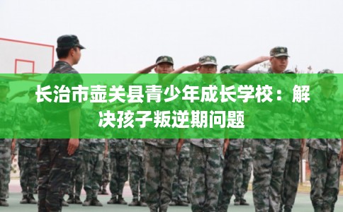 长治市壶关县青少年成长学校：解决孩子叛逆期问题