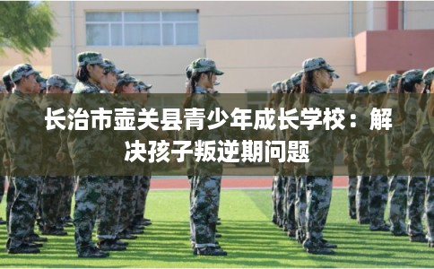 长治市壶关县青少年成长学校：解决孩子叛逆期问题