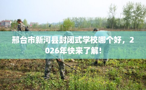 邢台市新河县封闭式学校哪个好，2026年快来了解!