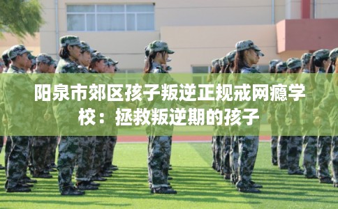 阳泉市郊区孩子叛逆正规戒网瘾学校:拯救叛逆期的孩子 阳泉市郊区孩子叛逆正规戒网瘾学校:拯救叛逆期的孩子