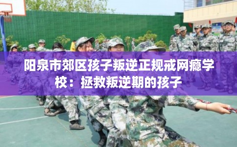 阳泉市郊区孩子叛逆正规戒网瘾学校:拯救叛逆期的孩子 阳泉市郊区孩子叛逆正规戒网瘾学校:拯救叛逆期的孩子
