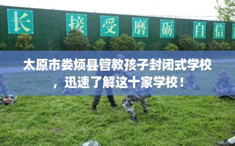 太原市娄烦县管教孩子封闭式学校，迅速了解这十家学校！
