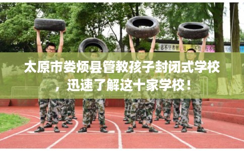 太原市娄烦县管教孩子封闭式学校，迅速了解这十家学校！