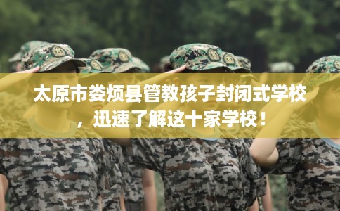 太原市娄烦县管教孩子封闭式学校，迅速了解这十家学校！